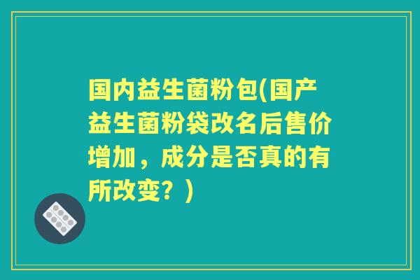 国内益生菌粉包(国产益生菌粉袋改名后售价增加，成分是否真的有所改变？)