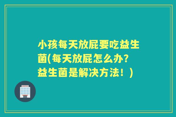 小孩每天放屁要吃益生菌(每天放屁怎么办?益生菌是解决方法!) 小孩每天放屁要吃益生菌(每天放屁怎么办?益生菌是解决方法!)