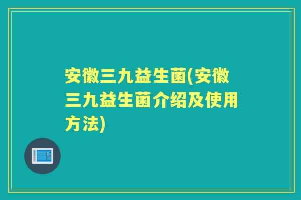 安徽三九益生菌(安徽三九益生菌介绍及使用方法) 安徽三九益生菌(安徽三九益生菌介绍及使用方法)