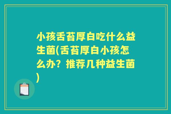 小孩舌苔厚白吃什么益生菌(舌苔厚白小孩怎么办?推荐几种益生菌) 小孩舌苔厚白吃什么益生菌(舌苔厚白小孩怎么办?推荐几种益生菌)