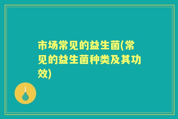 市场常见的益生菌(常见的益生菌种类及其功效) 市场常见的益生菌(常见的益生菌种类及其功效)