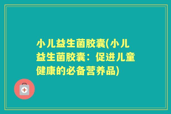 小儿益生菌胶囊(小儿益生菌胶囊:促进儿童健康的必备营养品) 小儿益生菌胶囊(小儿益生菌胶囊:促进儿童健康的必备营养品)