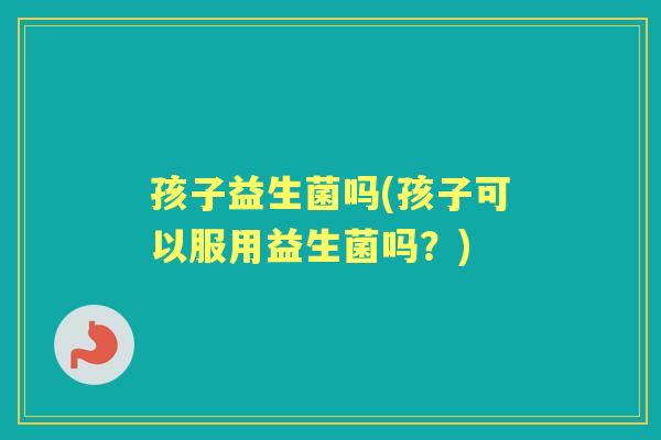 孩子益生菌吗(孩子可以服用益生菌吗?) 孩子益生菌吗(孩子可以服用益生菌吗?)