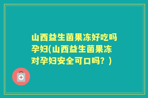 山西益生菌果冻好吃吗孕妇(山西益生菌果冻对孕妇安全可口吗？)