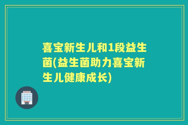 喜宝新生儿和1段益生菌(益生菌助力喜宝新生儿健康成长) 喜宝新生儿和1段益生菌(益生菌助力喜宝新生儿健康成长)