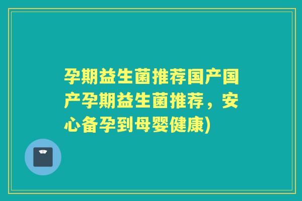 孕期益生菌推荐国产国产孕期益生菌推荐，安心备孕到母婴健康)