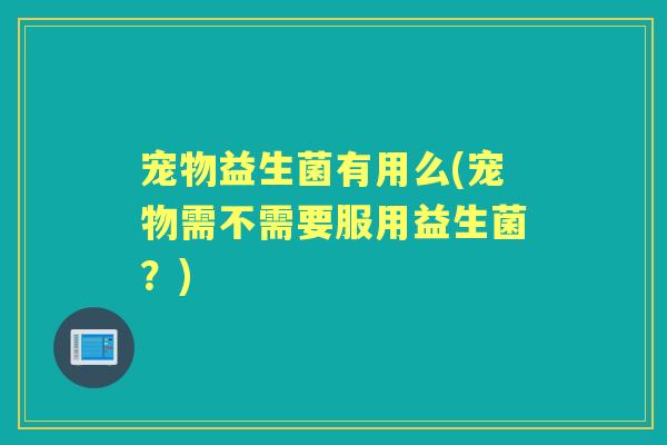 宠物益生菌有用么(宠物需不需要服用益生菌?) 宠物益生菌有用么(宠物需不需要服用益生菌?)