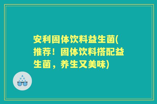 安利固体饮料益生菌(推荐！固体饮料搭配益生菌，养生又美味)