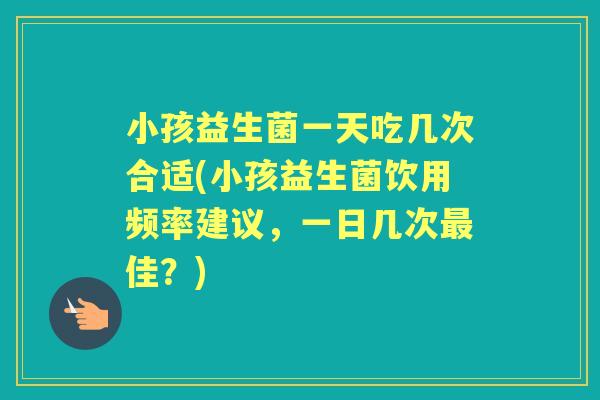 小孩益生菌一天吃几次合适(小孩益生菌饮用频率建议，一日几次佳？)