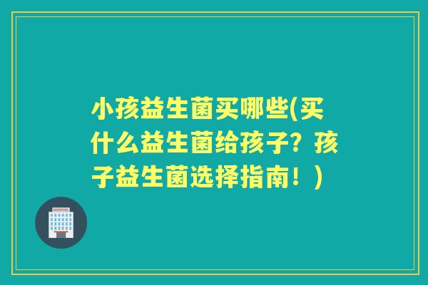 小孩益生菌买哪些(买什么益生菌给孩子？孩子益生菌选择指南！)