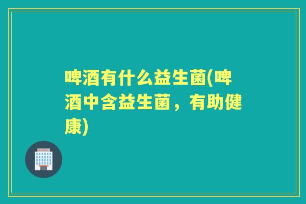 啤酒有什么益生菌(啤酒中含益生菌,有助健康) 啤酒有什么益生菌(啤酒中含益生菌,有助健康)