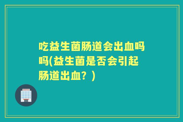 吃益生菌肠道会出吗吗(益生菌是否会引起肠道出?) 吃益生菌肠道会出吗吗(益生菌是否会引起肠道出?)