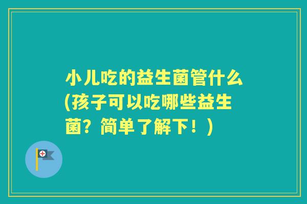 小儿吃的益生菌管什么(孩子可以吃哪些益生菌?简单了解下!) 小儿吃的益生菌管什么(孩子可以吃哪些益生菌?简单了解下!)
