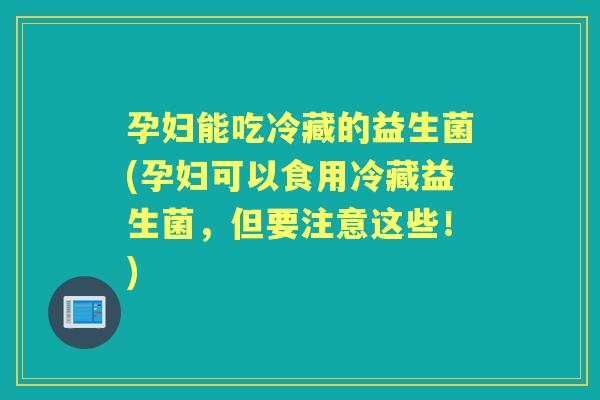 孕妇能吃冷藏的益生菌(孕妇可以食用冷藏益生菌,但要注意这些!) 孕妇能吃冷藏的益生菌(孕妇可以食用冷藏益生菌,但要注意这些!)