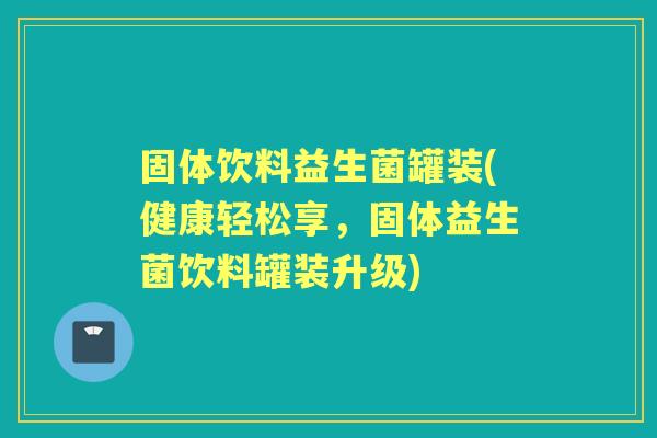 固体饮料益生菌罐装(健康轻松享,固体益生菌饮料罐装升级) 固体饮料益生菌罐装(健康轻松享,固体益生菌饮料罐装升级)
