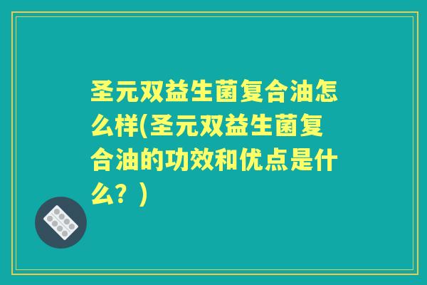 圣元双益生菌复合油怎么样(圣元双益生菌复合油的功效和优点是什么？)
