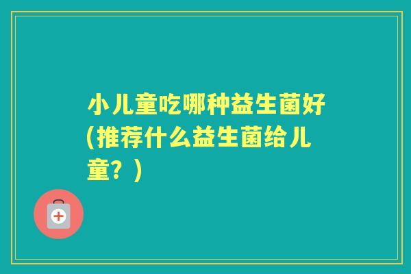 小儿童吃哪种益生菌好(推荐什么益生菌给儿童？)