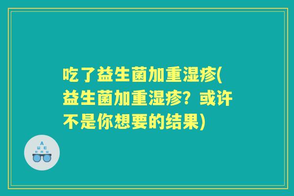 吃了益生菌加重(益生菌加重?或许不是你想要的结果) 吃了益生菌加重(益生菌加重?或许不是你想要的结果)