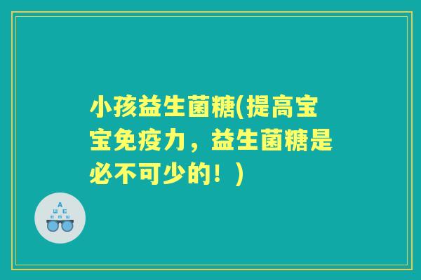 小孩益生菌糖(提高宝宝力,益生菌糖是必不可少的!) 小孩益生菌糖(提高宝宝力,益生菌糖是必不可少的!)
