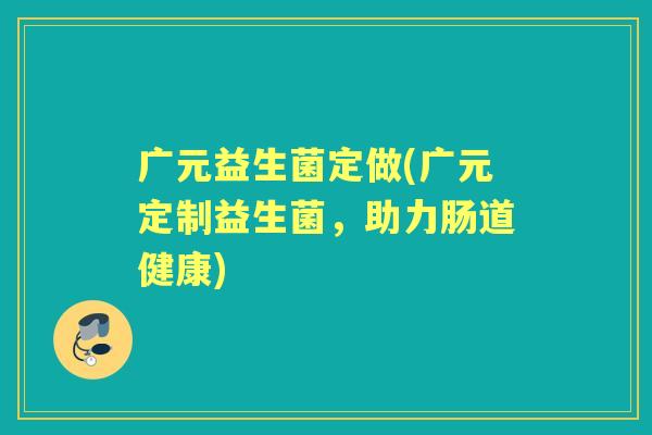 广元益生菌定做(广元定制益生菌,助力肠道健康) 广元益生菌定做(广元定制益生菌,助力肠道健康)
