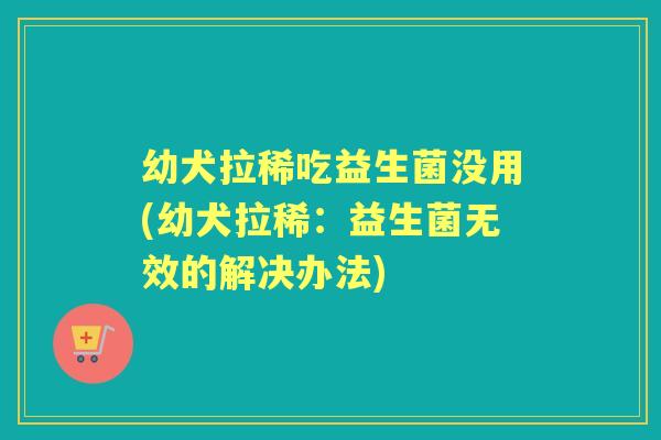幼犬拉稀吃益生菌没用(幼犬拉稀:益生菌无效的解决办法) 幼犬拉稀吃益生菌没用(幼犬拉稀:益生菌无效的解决办法)