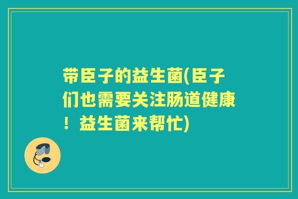 带臣子的益生菌(臣子们也需要关注肠道健康!益生菌来帮忙) 带臣子的益生菌(臣子们也需要关注肠道健康!益生菌来帮忙)