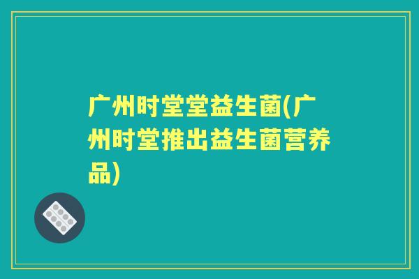 广州时堂堂益生菌(广州时堂推出益生菌营养品)
