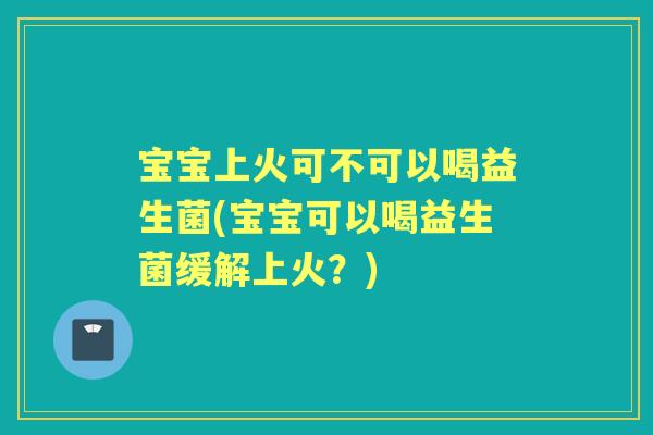 宝宝上火可不可以喝益生菌(宝宝可以喝益生菌缓解上火？)