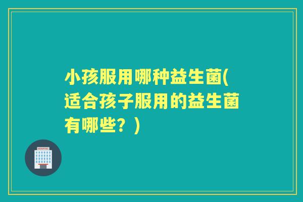 小孩服用哪种益生菌(适合孩子服用的益生菌有哪些？)