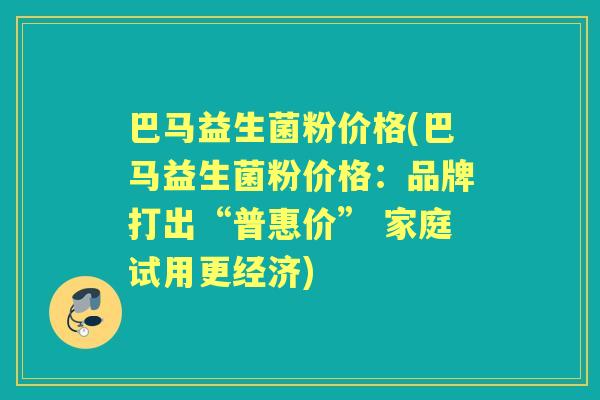 巴马益生菌粉价格(巴马益生菌粉价格:品牌打出“普惠价” 家庭试用更经济) 巴马益生菌粉价格(巴马益生菌粉价格:品牌打出“普惠价” 家庭试用更经济)
