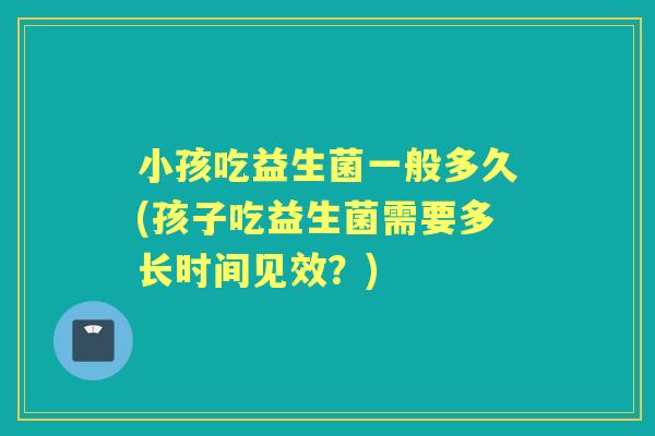 小孩吃益生菌一般多久(孩子吃益生菌需要多长时间见效?) 小孩吃益生菌一般多久(孩子吃益生菌需要多长时间见效?)