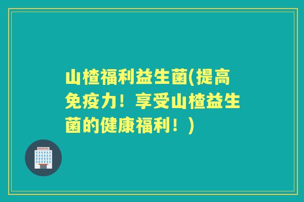 山楂福利益生菌(提高力！享受山楂益生菌的健康福利！)