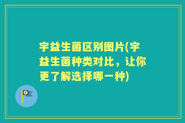 宇益生菌区别图片(宇益生菌种类对比,让你更了解选择哪一种) 宇益生菌区别图片(宇益生菌种类对比,让你更了解选择哪一种)
