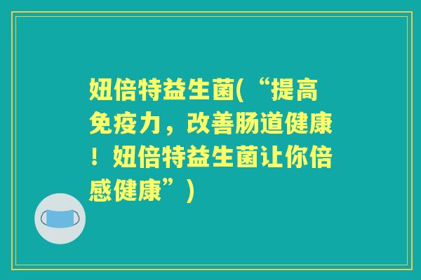 妞倍特益生菌(“提高力，改善肠道健康！妞倍特益生菌让你倍感健康”)