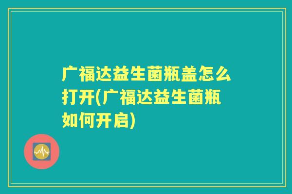 广福达益生菌瓶盖怎么打开(广福达益生菌瓶如何开启) 广福达益生菌瓶盖怎么打开(广福达益生菌瓶如何开启)
