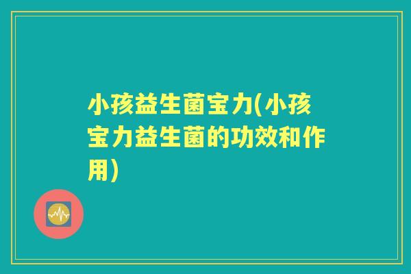小孩益生菌宝力(小孩宝力益生菌的功效和作用) 小孩益生菌宝力(小孩宝力益生菌的功效和作用)