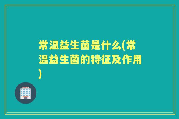 常温益生菌是什么(常温益生菌的特征及作用) 常温益生菌是什么(常温益生菌的特征及作用)