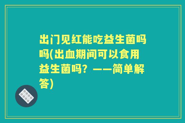 出门见红能吃益生菌吗吗(出期间可以食用益生菌吗？——简单解答)