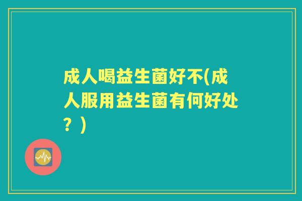 成人喝益生菌好不(成人服用益生菌有何好处?) 成人喝益生菌好不(成人服用益生菌有何好处?)