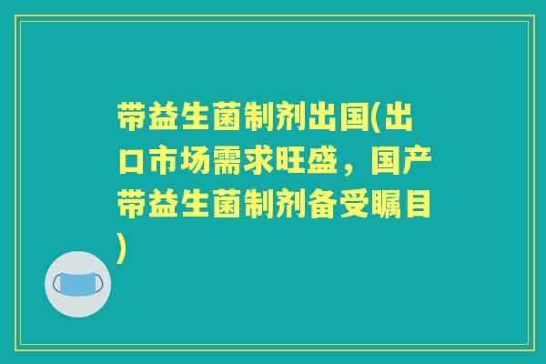 带益生菌制剂出国(出口市场需求旺盛，国产带益生菌制剂备受瞩目)