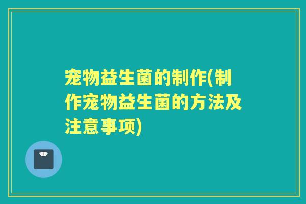 宠物益生菌的制作(制作宠物益生菌的方法及注意事项) 宠物益生菌的制作(制作宠物益生菌的方法及注意事项)