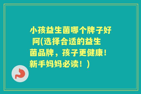 小孩益生菌哪个牌子好 阿(选择合适的益生菌品牌，孩子更健康！新手妈妈必读！)