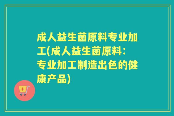 成人益生菌原料专业加工(成人益生菌原料:专业加工制造出色的健康产品) 成人益生菌原料专业加工(成人益生菌原料:专业加工制造出色的健康产品)