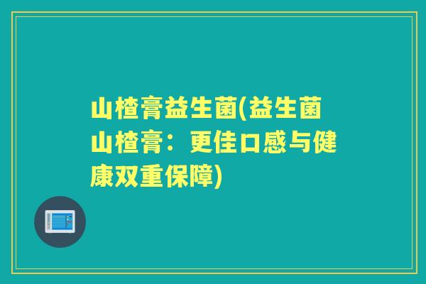 山楂膏益生菌(益生菌山楂膏：更佳口感与健康双重保障)