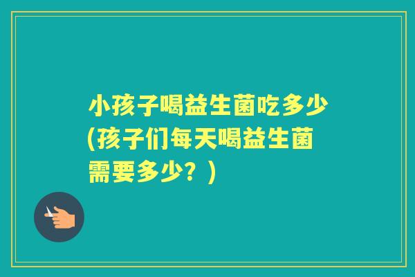小孩子喝益生菌吃多少(孩子们每天喝益生菌需要多少？)