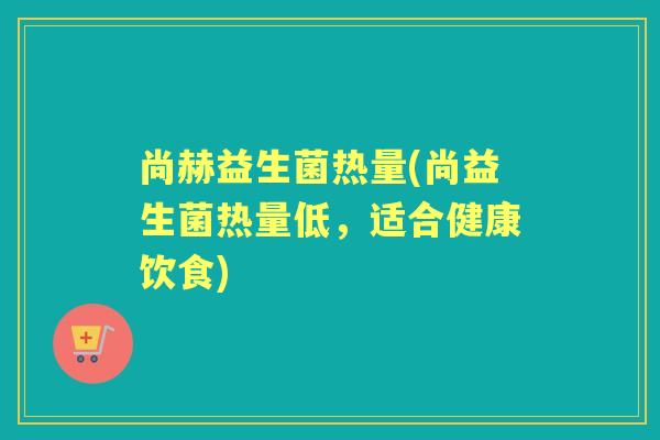 尚赫益生菌热量(尚益生菌热量低,适合健康饮食) 尚赫益生菌热量(尚益生菌热量低,适合健康饮食)