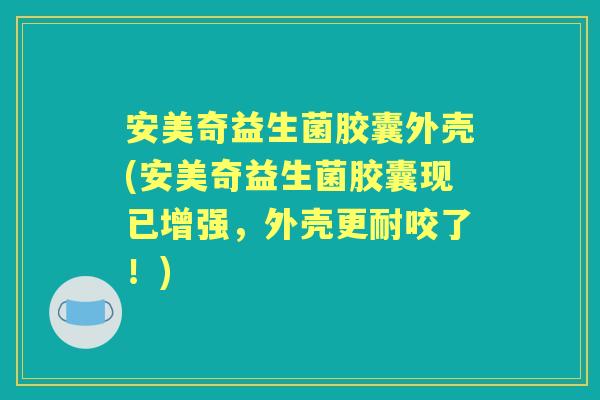 安美奇益生菌胶囊外壳(安美奇益生菌胶囊现已增强，外壳更耐咬了！)