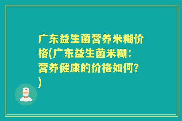 广东益生菌营养米糊价格(广东益生菌米糊:营养健康的价格如何?) 广东益生菌营养米糊价格(广东益生菌米糊:营养健康的价格如何?)