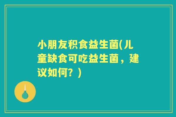小朋友积食益生菌(儿童缺食可吃益生菌，建议如何？)