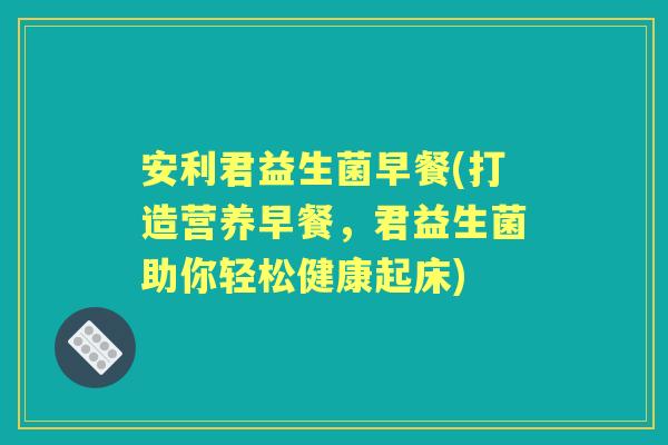 安利君益生菌早餐(打造营养早餐,君益生菌助你轻松健康起床) 安利君益生菌早餐(打造营养早餐,君益生菌助你轻松健康起床)